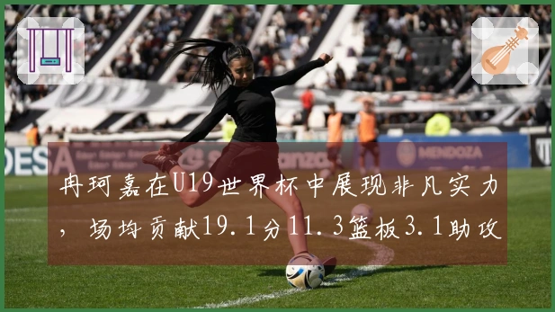 冉珂嘉在U19世界杯中展现非凡实力，场均贡献19.1分11.3篮板3.1助攻1.4抢断