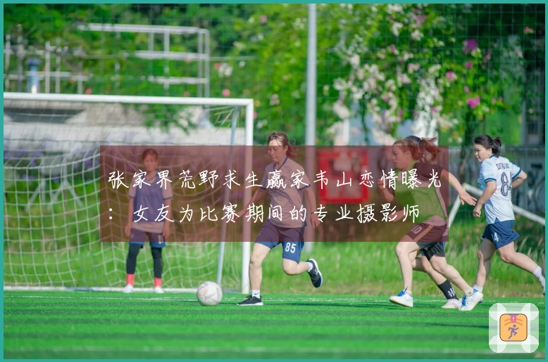 张家界荒野求生赢家韦山恋情曝光：女友为比赛期间的专业摄影师