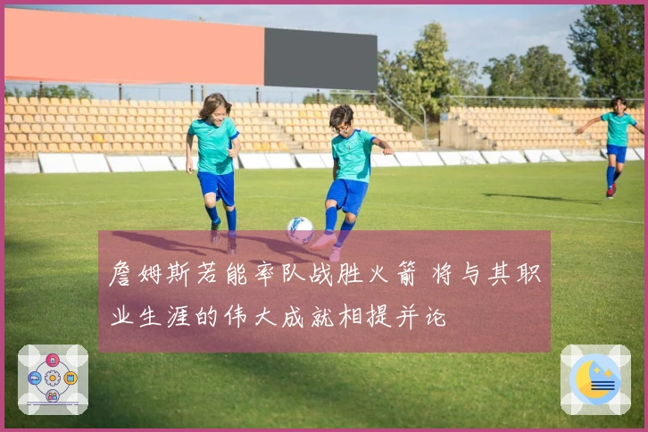 詹姆斯若能率队战胜火箭 将与其职业生涯的伟大成就相提并论