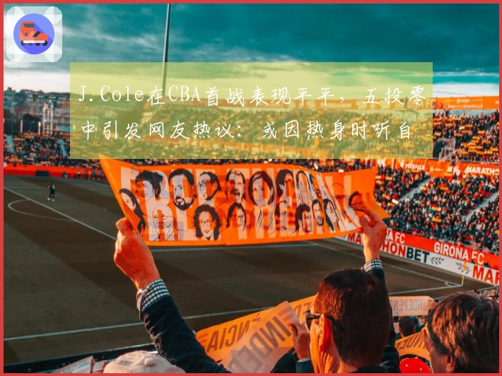 J.Cole在CBA首战表现平平，五投零中引发网友热议：或因热身时听自己的音乐导致手感紧绷