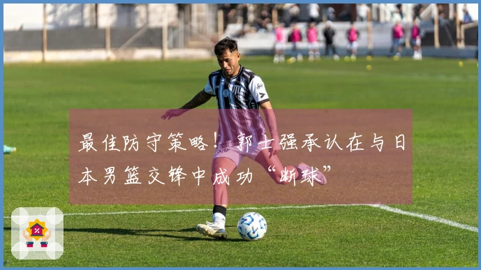 最佳防守策略！郭士强承认在与日本男篮交锋中成功“断球”