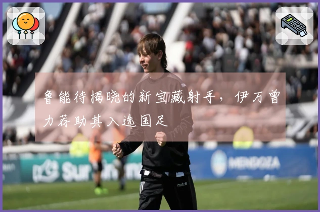 鲁能待揭晓的新宝藏射手，伊万曾力荐助其入选国足