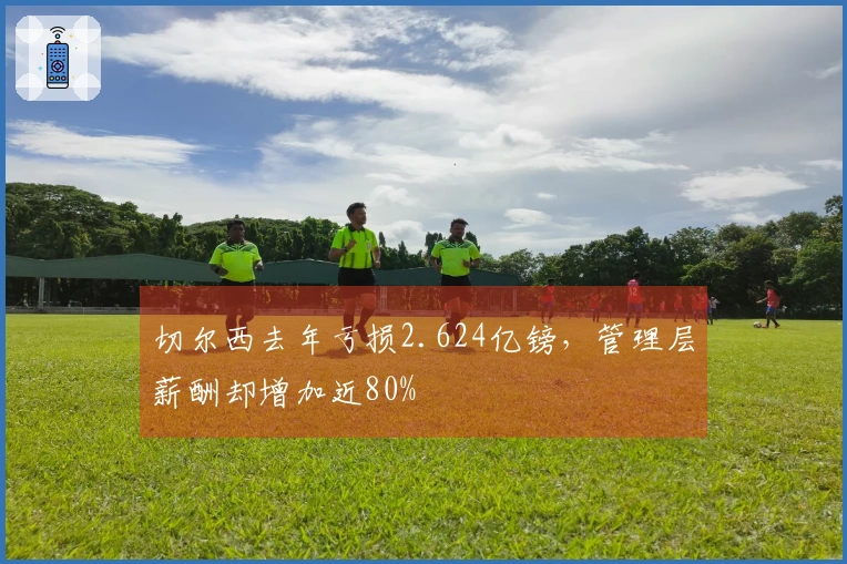 切尔西去年亏损2.624亿镑，管理层薪酬却增加近80%