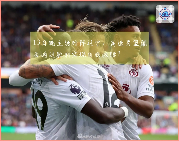 13日晚主场对阵辽宁，高速男篮能否通过胜利实现自我救赎？