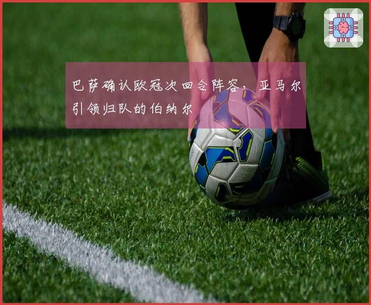 巴萨确认欧冠次回合阵容，亚马尔引领归队的伯纳尔