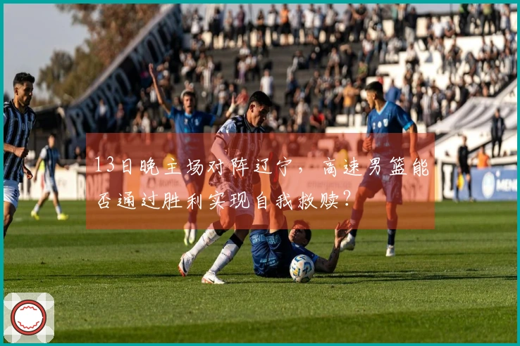 13日晚主场对阵辽宁，高速男篮能否通过胜利实现自我救赎？