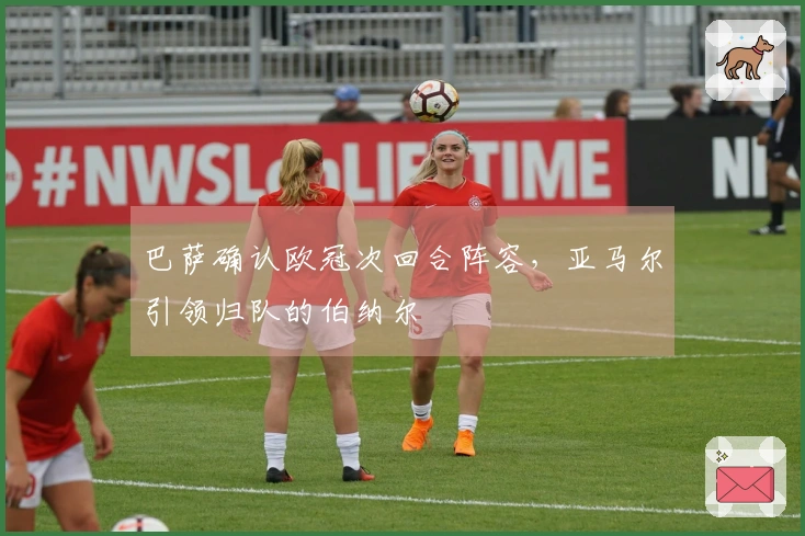 巴萨确认欧冠次回合阵容，亚马尔引领归队的伯纳尔