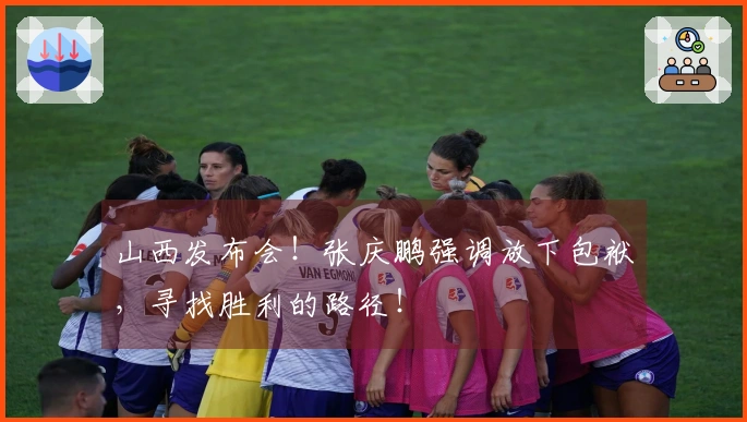 山西发布会！张庆鹏强调放下包袱，寻找胜利的路径！