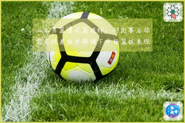 山东男篮遭辽篮逆转，邱彪赛后称需正视差距并强调下半场篮板表现