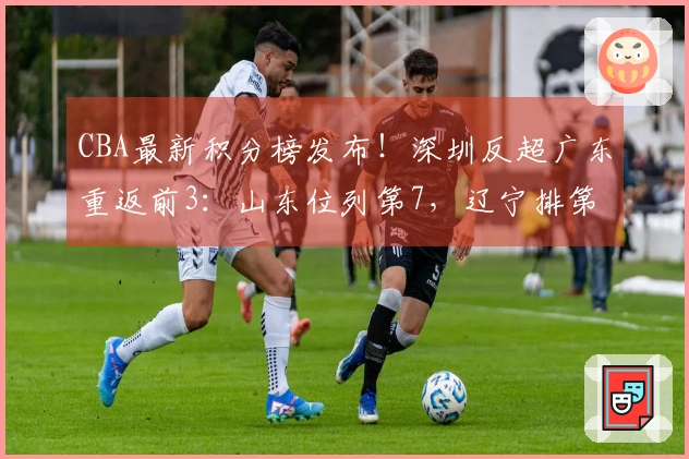 CBA最新积分榜发布！深圳反超广东重返前3：山东位列第7，辽宁排第9