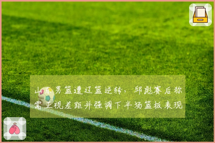 山东男篮遭辽篮逆转，邱彪赛后称需正视差距并强调下半场篮板表现