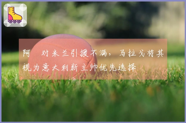 阿囧对米兰引援不满，马拉戈将其视为意大利新主帅优先选择