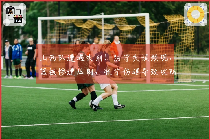 山西队遭遇失利！防守失误频现，篮板惨遭压制，张宁伤退导致攻防失衡