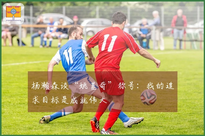 杨瀚森谈“姚基奇”称号：我的追求目标是成就伟大